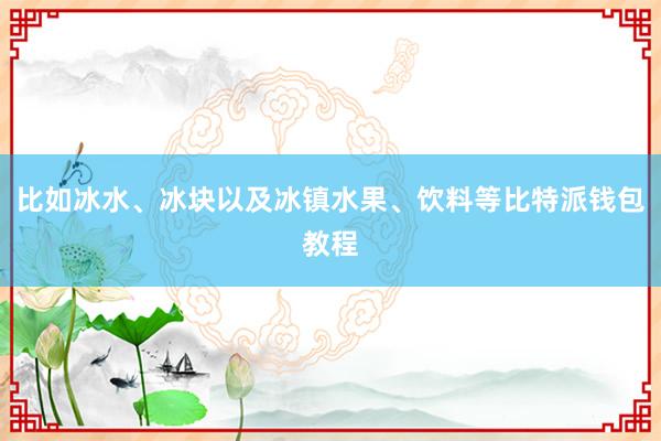 比如冰水、冰块以及冰镇水果、饮料等比特派钱包教程