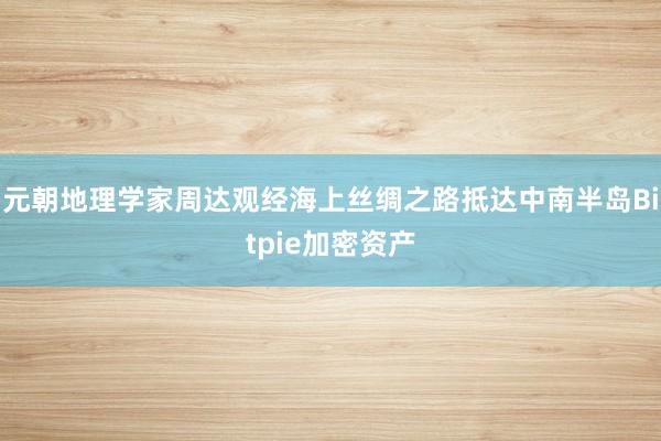 元朝地理学家周达观经海上丝绸之路抵达中南半岛Bitpie加密资产